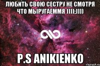 Любить свою сестру не смотря что мыругаеммя ))));)))) P.S ANIKIENKO