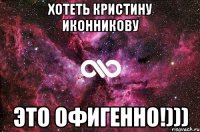 Хотеть Кристину Иконникову это офигенно!)))