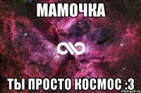 Мамочка ты просто космос :3