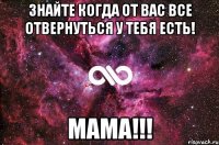 Знайте когда от вас все отвернуться у тебя есть! MaMA!!!