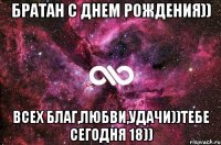 Братан с Днем Рождения)) Всех благ,любви,удачи))Тебе сегодня 18))