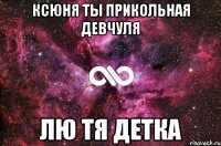 КСЮНЯ ТЫ ПРИКОЛЬНАЯ ДЕВЧУЛЯ ЛЮ ТЯ ДЕТКА