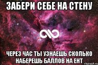 забери себе на стену через час ты узнаешь сколько наберешь баллов на ент