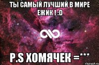 ты самый лучший в мире Ежик ! :D p.S Хомячек =***