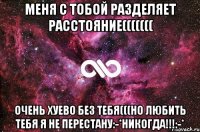 Меня с тобой разделяет расстояние((((((( Очень хуево без тебя(((Но любить тебя я не перестану:-*НИКОГДА!!!:-*