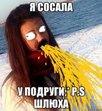 Я сосала У подруги;* P.S Шлюха