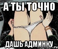 А ТЫ ТОЧНО ДАШЬ АДМИНКУ