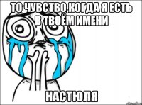 то чувство,когда я есть в твоём имени НастЮля