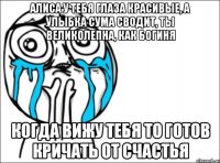 Алиса у тебя глаза красивые, а улыбка сума сводит, ты великолепна, как богиня Когда вижу тебя то готов кричать от счастья