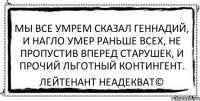 мы все умрем сказал геннадий, и нагло умер раньше всех, не пропустив вперед старушек, и прочий льготный контингент. Лейтенант Неадекват©