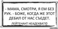 - Мама, смотри, я ем без рук. - Боже, когда же этот дебил от нас съедет. Лейтенант Неадекват©