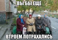 вы бы еще втроем потрахались