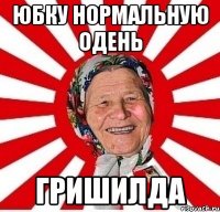 юбку нормальную одень гришилда