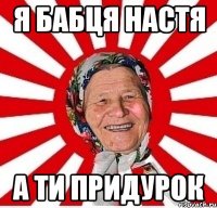 я бабця НАСТЯ а ти ПРИДУРОК