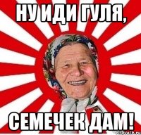 Ну иди гуля, Семечек дам!