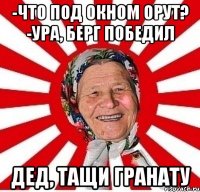 -что под окном орут? -ура, Берг победил дед, тащи гранату