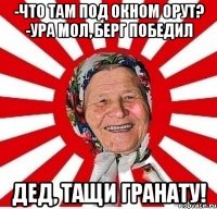 -что там под окном орут? -ура мол, Берг победил дед, тащи гранату!