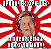 Пряничек хочешь? В воскресенье приходи мля!!!