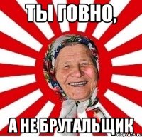 Ты говно, А не Брутальщик