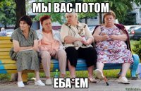 Мы вас потом Еба*ем