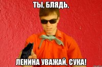 Ты, блядь, Ленина уважай, сука!