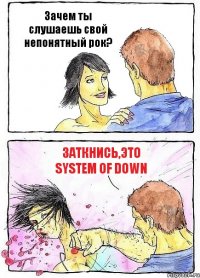 Зачем ты слушаешь свой непонятный рок? Заткнись,это System of Down