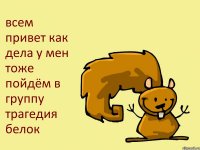 всем привет как дела у мен тоже пойдём в группу трагедия белок