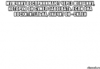 Мужчину воспринимают через женщину, которую он сумел завоевать. Если она восхитительна, значит он - силен 