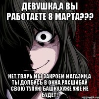 Девушка,а вы работаете 8 марта??? Нет,тварь,мы закроем магазин,а ты долбись в окна,расшибай свою тупую башку,хуже уже не будет!