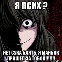 Я псих ? Нет сука блять, я маньяк пришел за тобой!!!!!!!