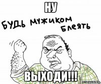 НУ Выходи!!!