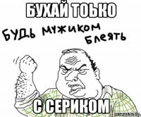 бухай тоько с Сериком