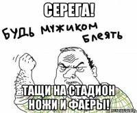 серега! тащи на стадион ножи и фаеры!