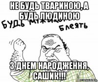 Не будь твариною, а будь людиною З днем народження, Сашик!!!