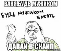 Ваня,будь мужиком Давай в скайп