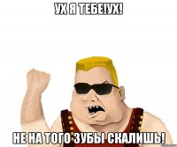 УХ я тебе!УХ! не на того зубы скалишь!