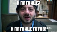 К пятнице? К пятнице готов!