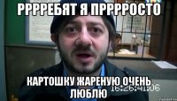 рррребят я прррросто картошку жареную очень люблю