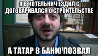 Я в Котельнич ездил с договаривался о строительстве А татар в баню позвал