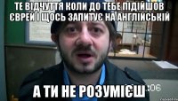 Те відчуття коли до тебе підійшов єврей і щось запитує на англійській а ти не розумієш