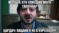 Міліція: Хто спиздив мого тапочка? Бардач: Пацани я не в курсііііііі!!!