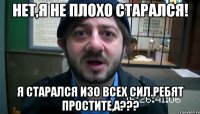 Нет,я не плохо старался! Я старался изо всех сил.Ребят простите,а???