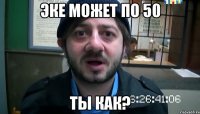 Эке может по 50 Ты как?