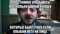 я постоянно улыбаюсь поскольку шапки я ношу которые бьют токо если улыбки нету на лице