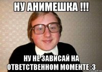 Ну анимешка !!! Ну не зависай на ответственном моменте :3