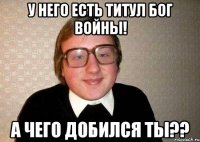 У него есть титул Бог войны! а чего добился ты??