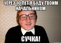 Через 10 лет я буду твоим начальником сучка!