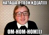 НАТАША Я ТВОЙ ИДЕАЛ))) ОМ-НОМ-НОМ)))