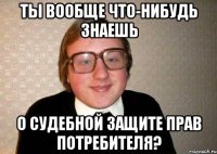 ты вообще что-нибудь знаешь о судебной защите прав потребителя?