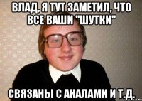 Влад, я тут заметил, что все ваши ''шутки'' Связаны с аналами и т.д.